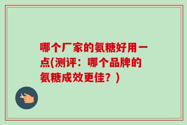 哪个厂家的氨糖好用一点(测评:哪个品牌的氨糖成效更佳?) 哪个厂家的氨糖好用一点(测评:哪个品牌的氨糖成效更佳?)