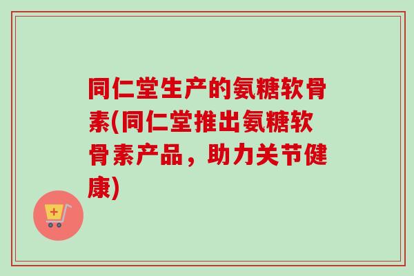 同仁堂生产的氨糖软骨素(同仁堂推出氨糖软骨素产品，助力关节健康)