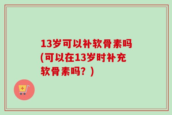 13岁可以补软骨素吗(可以在13岁时补充软骨素吗？)