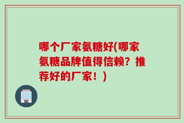 哪个厂家氨糖好(哪家氨糖品牌值得信赖？推荐好的厂家！)