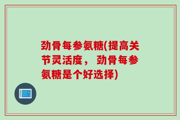劲骨每参氨糖(提高关节灵活度， 劲骨每参氨糖是个好选择)
