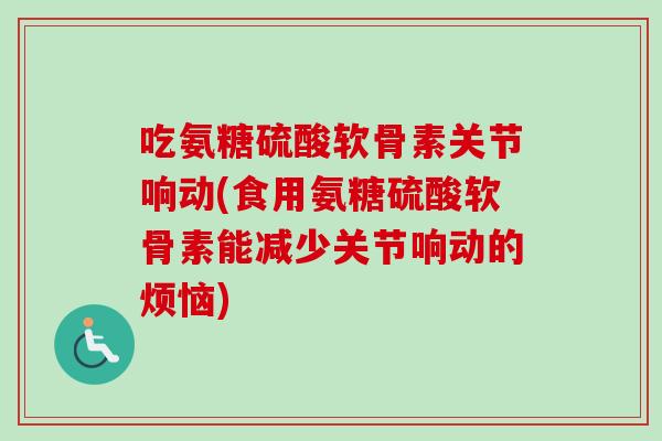 吃氨糖硫酸软骨素关节响动(食用氨糖硫酸软骨素能减少关节响动的烦恼) 吃氨糖硫酸软骨素关节响动(食用氨糖硫酸软骨素能减少关节响动的烦恼)