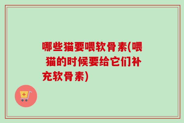 哪些猫要喂软骨素(喂 猫的时候要给它们补充软骨素)