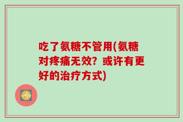 吃了氨糖不管用(氨糖对无效?或许有更好的方式) 吃了氨糖不管用(氨糖对无效?或许有更好的方式)