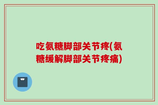 吃氨糖脚部关节疼(氨糖缓解脚部关节疼痛)