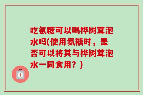吃氨糖可以喝桦树茸泡水吗(使用氨糖时，是否可以将其与桦树茸泡水一同食用？)