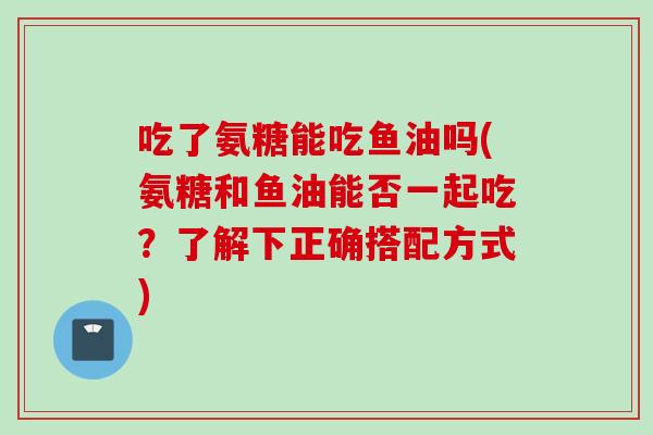 吃了氨糖能吃鱼油吗(氨糖和鱼油能否一起吃?了解下正确搭配方式) 吃了氨糖能吃鱼油吗(氨糖和鱼油能否一起吃?了解下正确搭配方式)