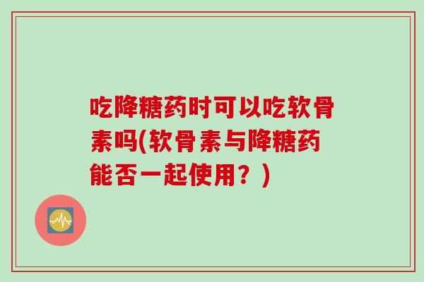 吃降糖药时可以吃软骨素吗(软骨素与降糖药能否一起使用？)
