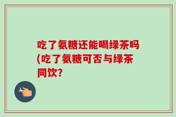 吃了氨糖还能喝绿茶吗(吃了氨糖可否与绿茶同饮？