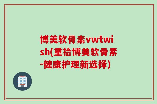 博美软骨素vwtwish(重拾博美软骨素-健康护理新选择) 博美软骨素vwtwish(重拾博美软骨素-健康护理新选择)