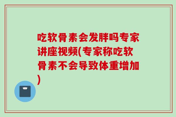 吃软骨素会发胖吗专家讲座视频(专家称吃软骨素不会导致体重增加)