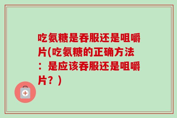 吃氨糖是吞服还是咀嚼片(吃氨糖的正确方法：是应该吞服还是咀嚼片？)