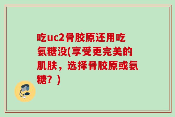 吃uc2骨胶原还用吃氨糖没(享受更完美的肌肤，选择骨胶原或氨糖？)