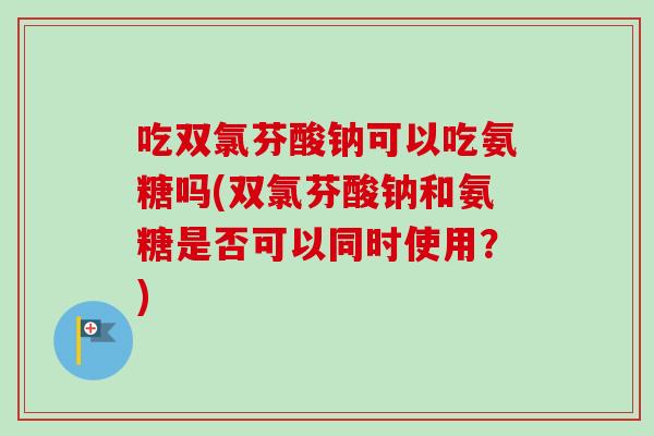 吃双氯芬酸钠可以吃氨糖吗(双氯芬酸钠和氨糖是否可以同时使用？)