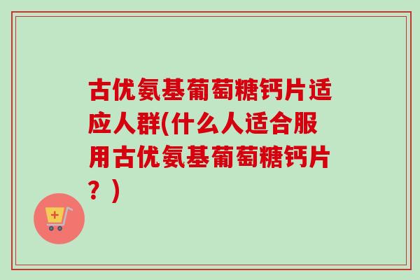 古优氨基葡萄糖钙片适应人群(什么人适合服用古优氨基葡萄糖钙片？)