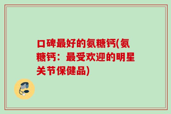 口碑最好的氨糖钙(氨糖钙：最受欢迎的明星关节保健品)
