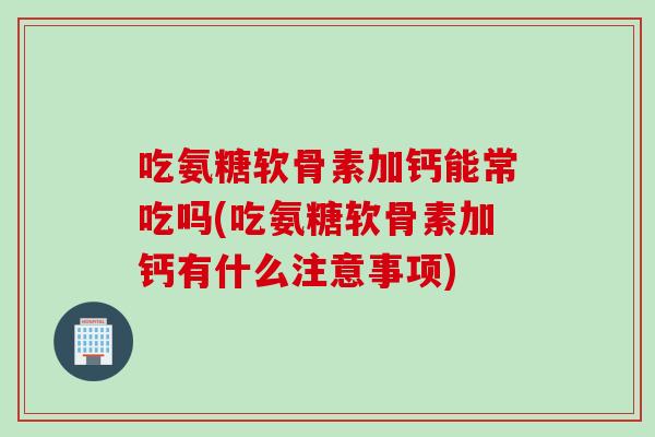吃氨糖软骨素加钙能常吃吗(吃氨糖软骨素加钙有什么注意事项)