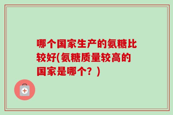 哪个国家生产的氨糖比较好(氨糖质量较高的国家是哪个？)