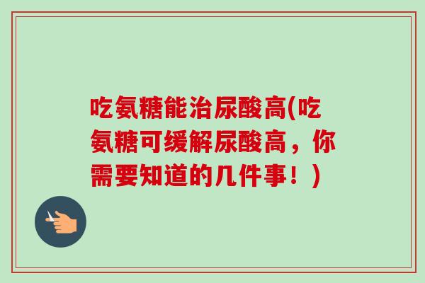 吃氨糖能治尿酸高(吃氨糖可缓解尿酸高，你需要知道的几件事！)