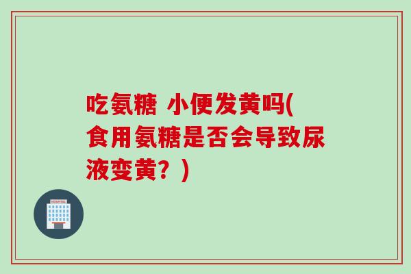 吃氨糖 小便发黄吗(食用氨糖是否会导致尿液变黄？)