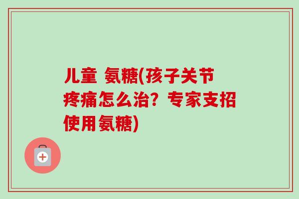 儿童 氨糖(孩子关节疼痛怎么治？专家支招使用氨糖)