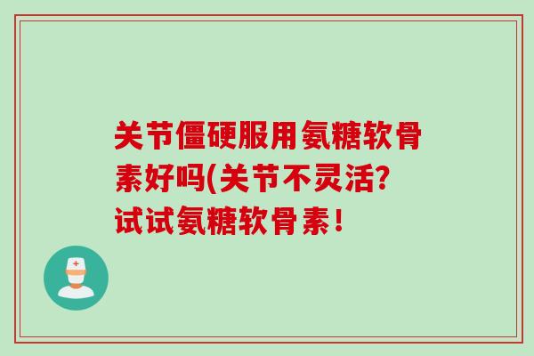 关节僵硬服用氨糖软骨素好吗(关节不灵活？试试氨糖软骨素！