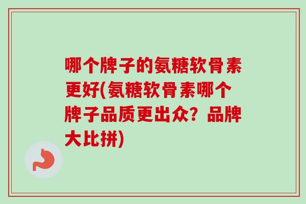 哪个牌子的氨糖软骨素更好(氨糖软骨素哪个牌子品质更出众?品牌大比拼) 哪个牌子的氨糖软骨素更好(氨糖软骨素哪个牌子品质更出众?品牌大比拼)