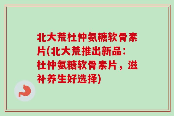 北大荒杜仲氨糖软骨素片(北大荒推出新品：杜仲氨糖软骨素片，滋补养生好选择)