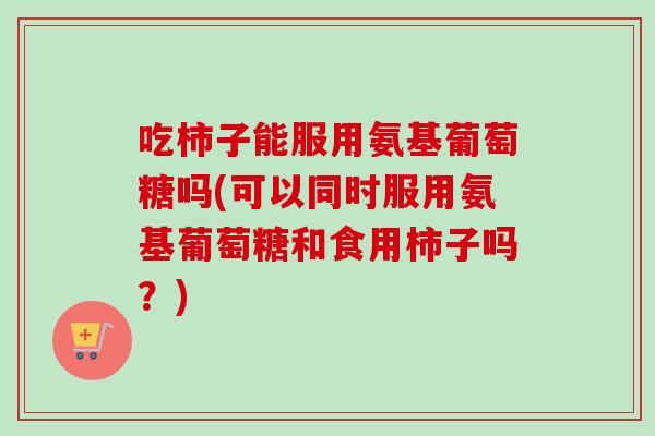 吃柿子能服用氨基葡萄糖吗(可以同时服用氨基葡萄糖和食用柿子吗？)
