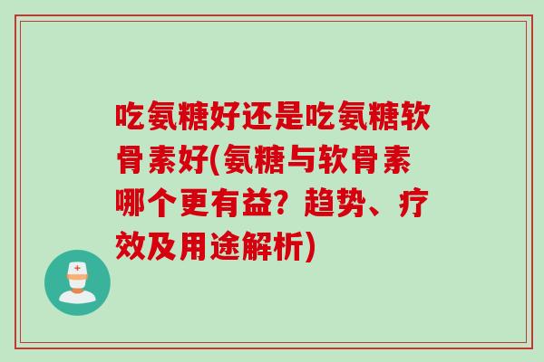 吃氨糖好还是吃氨糖软骨素好(氨糖与软骨素哪个更有益？趋势、疗效及用途解析)