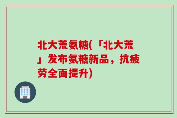 北大荒氨糖(「北大荒」发布氨糖新品，抗疲劳全面提升)