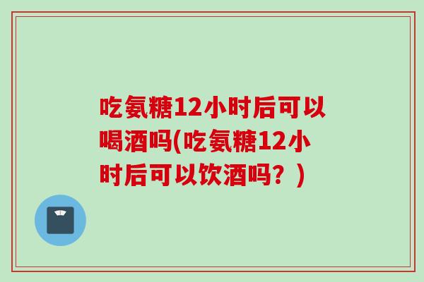 吃氨糖12小时后可以喝酒吗(吃氨糖12小时后可以饮酒吗？)