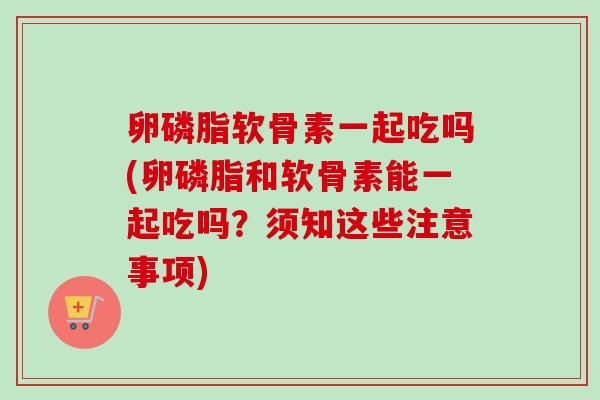 卵磷脂软骨素一起吃吗(卵磷脂和软骨素能一起吃吗？须知这些注意事项)