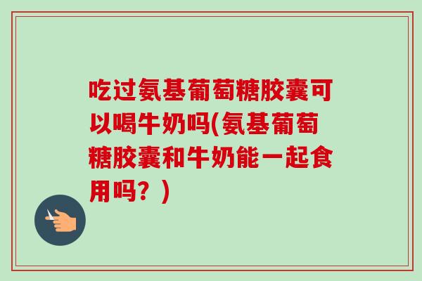 吃过氨基葡萄糖胶囊可以喝牛奶吗(氨基葡萄糖胶囊和牛奶能一起食用吗？)