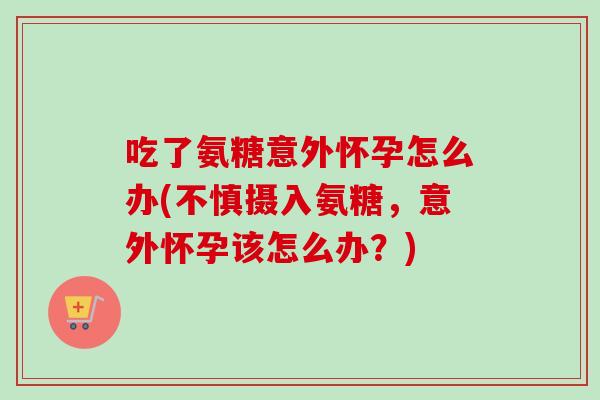 吃了氨糖意外怀孕怎么办(不慎摄入氨糖，意外怀孕该怎么办？)