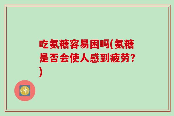吃氨糖容易困吗(氨糖是否会使人感到疲劳？)