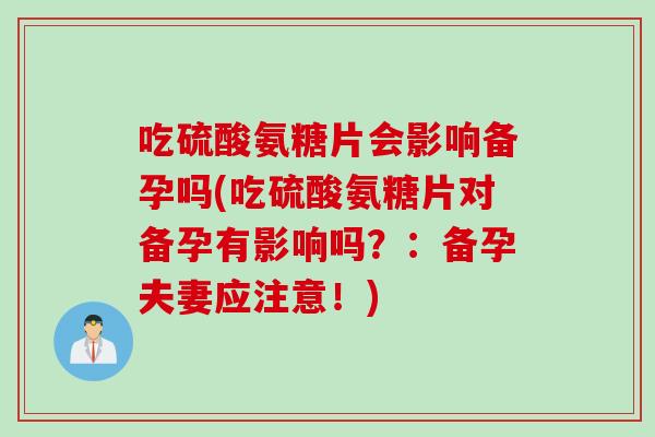 吃硫酸氨糖片会影响备孕吗(吃硫酸氨糖片对备孕有影响吗？：备孕夫妻应注意！)