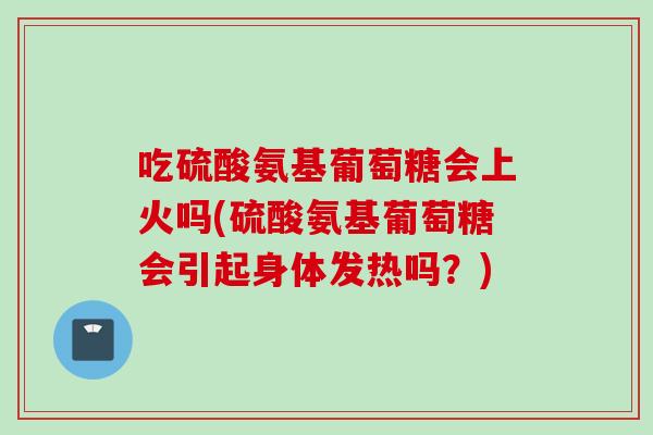 吃硫酸氨基葡萄糖会上火吗(硫酸氨基葡萄糖会引起身体发热吗？)