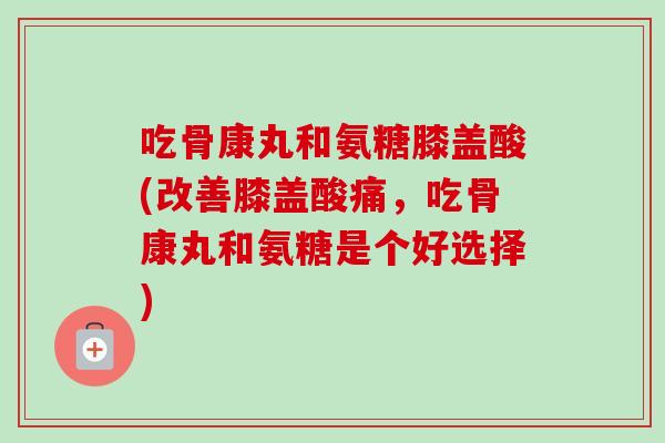 吃骨康丸和氨糖膝盖酸(改善膝盖酸痛，吃骨康丸和氨糖是个好选择)