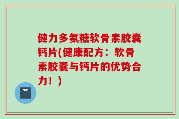 健力多氨糖软骨素胶囊钙片(健康配方：软骨素胶囊与钙片的优势合力！)
