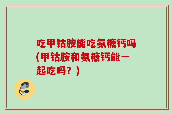 吃甲钴胺能吃氨糖钙吗(甲钴胺和氨糖钙能一起吃吗？)