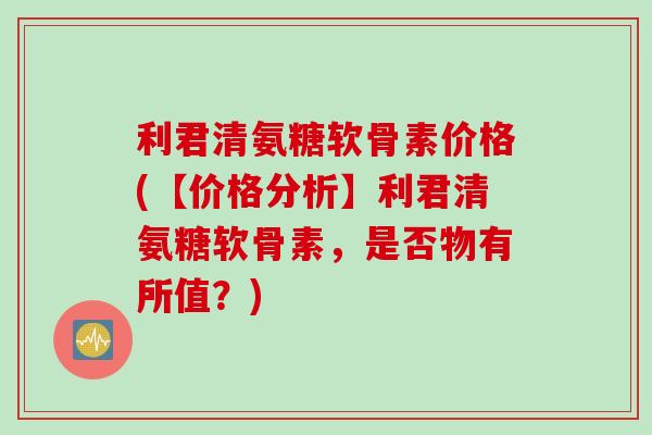 利君清氨糖软骨素价格(【价格分析】利君清氨糖软骨素，是否物有所值？)