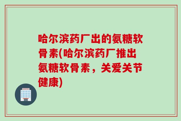 哈尔滨药厂出的氨糖软骨素(哈尔滨药厂推出氨糖软骨素，关爱关节健康)