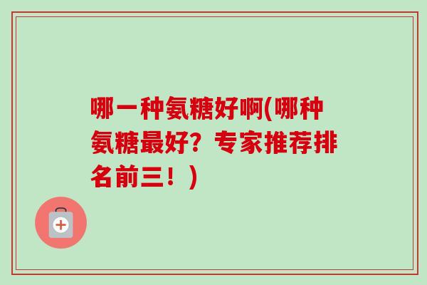 哪一种氨糖好啊(哪种氨糖最好？专家推荐排名前三！)