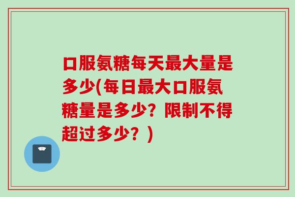 口服氨糖每天最大量是多少(每日最大口服氨糖量是多少？限制不得超过多少？)