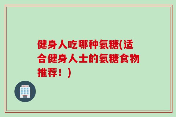 健身人吃哪种氨糖(适合健身人士的氨糖食物推荐！)