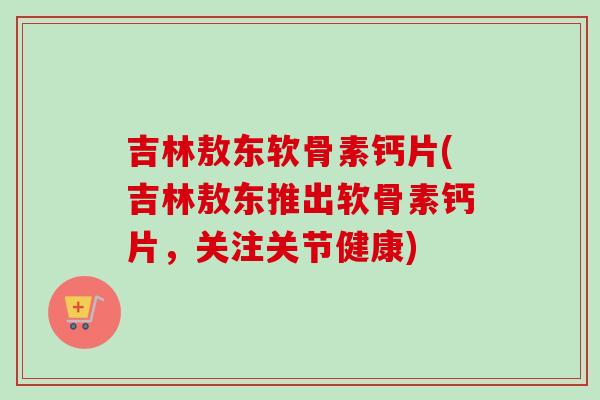 吉林敖东软骨素钙片(吉林敖东推出软骨素钙片，关注关节健康)