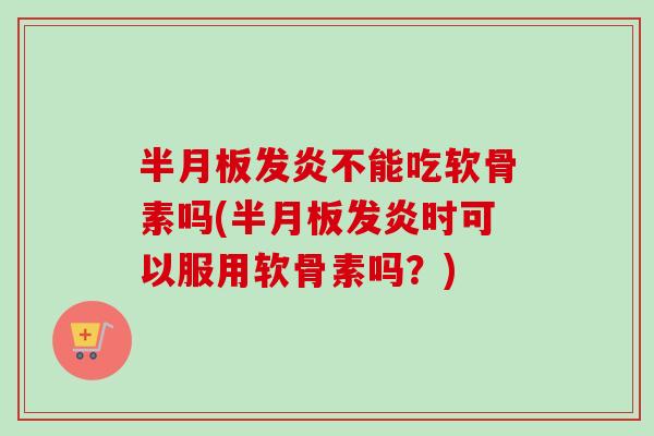 半月板发炎不能吃软骨素吗(半月板发炎时可以服用软骨素吗？)