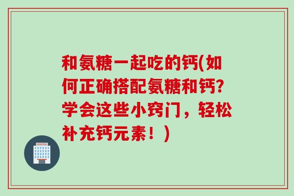 和氨糖一起吃的钙(如何正确搭配氨糖和钙?学会这些小窍门,轻松补充钙元素!) 和氨糖一起吃的钙(如何正确搭配氨糖和钙?学会这些小窍门,轻松补充钙元素!)