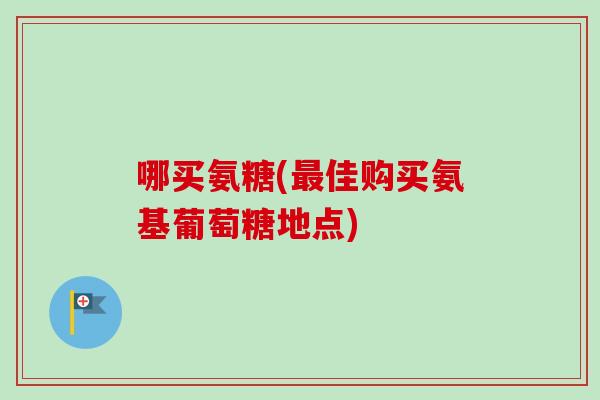 哪买氨糖(佳购买氨基葡萄糖地点)